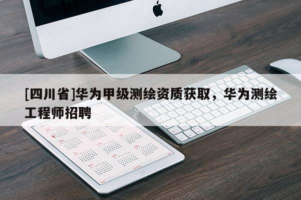 [四川省]华为甲级测绘资质获取，华为测绘工程师招聘