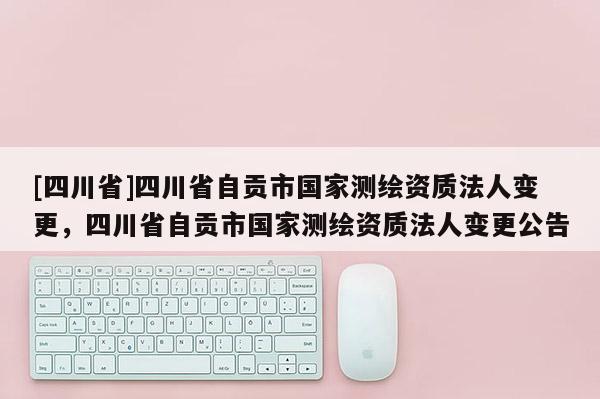 [四川省]四川省自贡市国家测绘资质法人变更，四川省自贡市国家测绘资质法人变更公告
