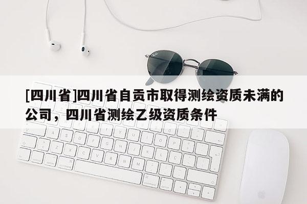 [四川省]四川省自贡市取得测绘资质未满的公司，四川省测绘乙级资质条件