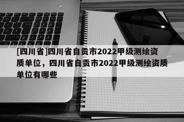 [四川省]四川省自贡市2022甲级测绘资质单位，四川省自贡市2022甲级测绘资质单位有哪些