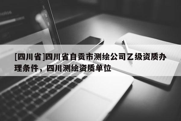 [四川省]四川省自贡市测绘公司乙级资质办理条件，四川测绘资质单位