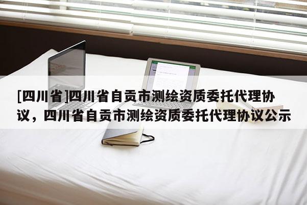 [四川省]四川省自贡市测绘资质委托代理协议，四川省自贡市测绘资质委托代理协议公示