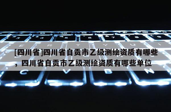 [四川省]四川省自贡市乙级测绘资质有哪些，四川省自贡市乙级测绘资质有哪些单位