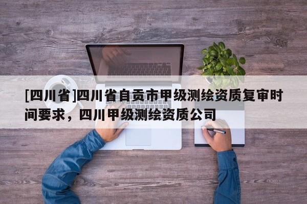[四川省]四川省自贡市甲级测绘资质复审时间要求，四川甲级测绘资质公司