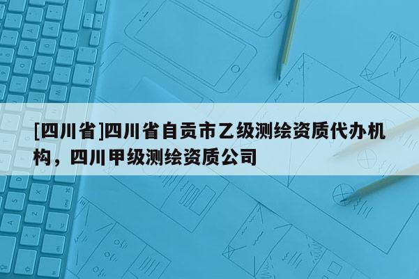 [四川省]四川省自贡市乙级测绘资质代办机构，四川甲级测绘资质公司