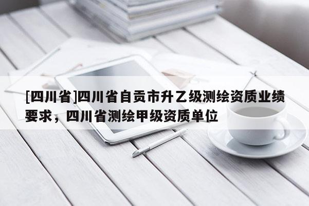 [四川省]四川省自贡市升乙级测绘资质业绩要求，四川省测绘甲级资质单位