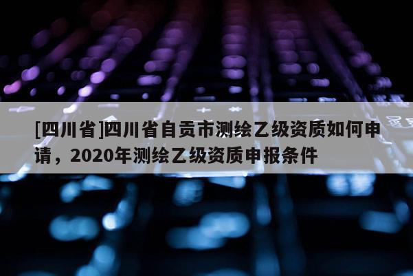 [四川省]四川省自贡市测绘乙级资质如何申请，2020年测绘乙级资质申报条件