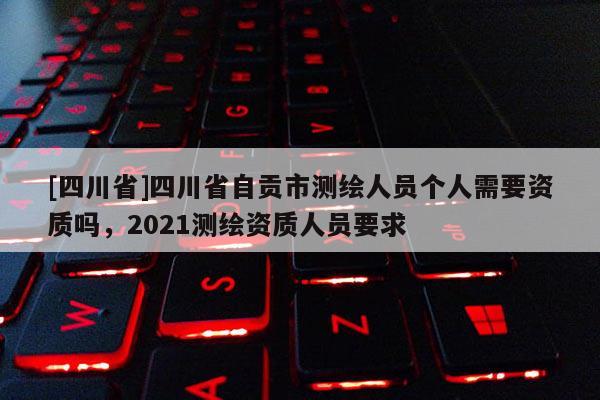 [四川省]四川省自贡市测绘人员个人需要资质吗，2021测绘资质人员要求
