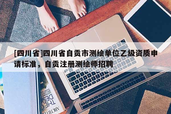 [四川省]四川省自贡市测绘单位乙级资质申请标准，自贡注册测绘师招聘