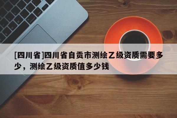 [四川省]四川省自贡市测绘乙级资质需要多少，测绘乙级资质值多少钱