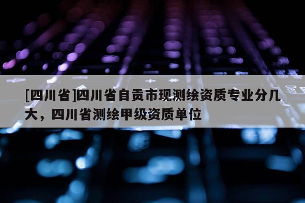 [四川省]四川省自贡市现测绘资质专业分几大，四川省测绘甲级资质单位