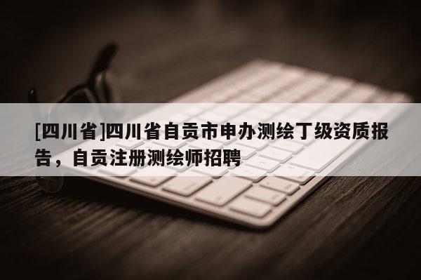 [四川省]四川省自贡市申办测绘丁级资质报告，自贡注册测绘师招聘