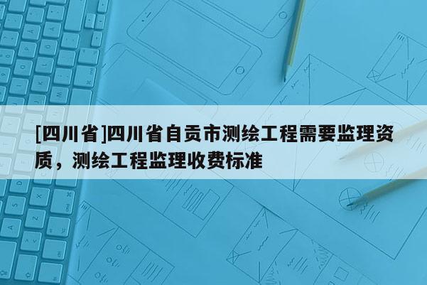 [四川省]四川省自贡市测绘工程需要监理资质，测绘工程监理收费标准