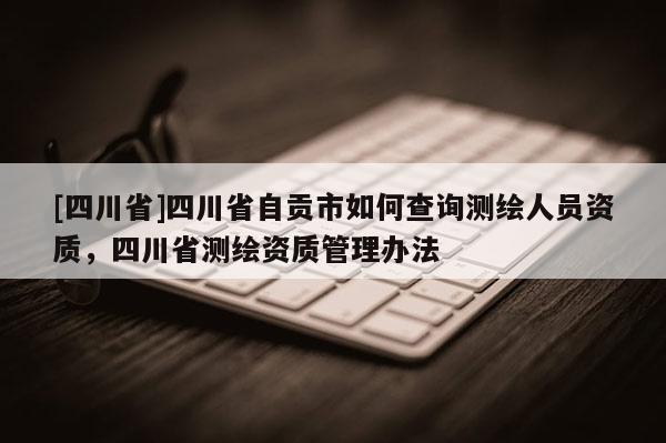 [四川省]四川省自贡市如何查询测绘人员资质，四川省测绘资质管理办法