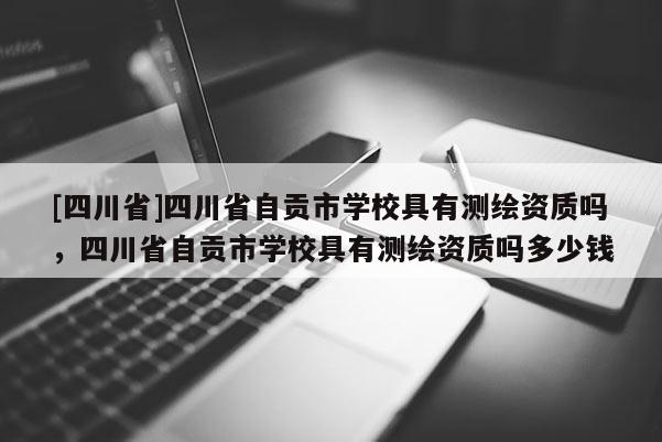 [四川省]四川省自贡市学校具有测绘资质吗，四川省自贡市学校具有测绘资质吗多少钱