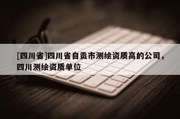 [四川省]四川省自贡市测绘资质高的公司，四川测绘资质单位