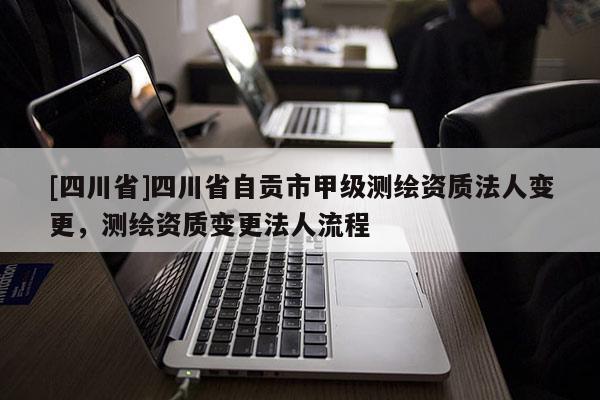 [四川省]四川省自贡市甲级测绘资质法人变更，测绘资质变更法人流程