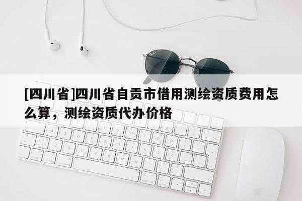 [四川省]四川省自贡市借用测绘资质费用怎么算，测绘资质代办价格