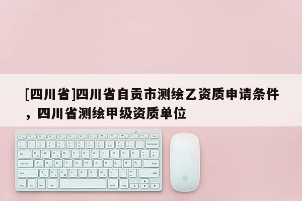 [四川省]四川省自贡市测绘乙资质申请条件，四川省测绘甲级资质单位