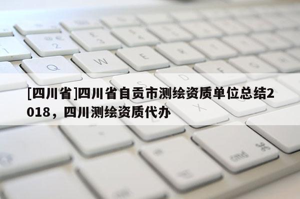 [四川省]四川省自贡市测绘资质单位总结2018，四川测绘资质代办