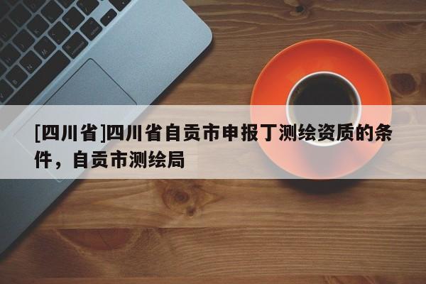 [四川省]四川省自贡市申报丁测绘资质的条件，自贡市测绘局