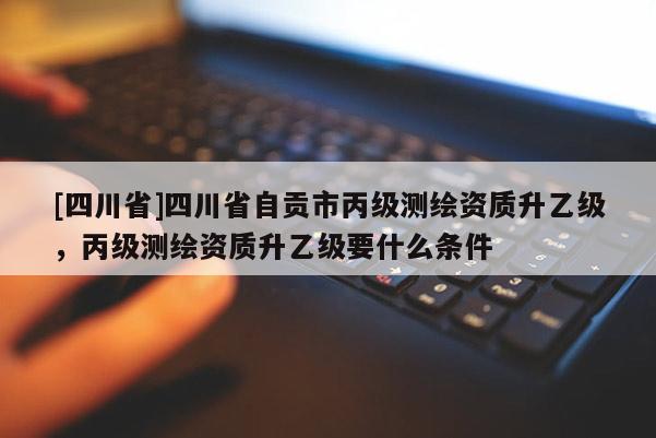 [四川省]四川省自贡市丙级测绘资质升乙级，丙级测绘资质升乙级要什么条件