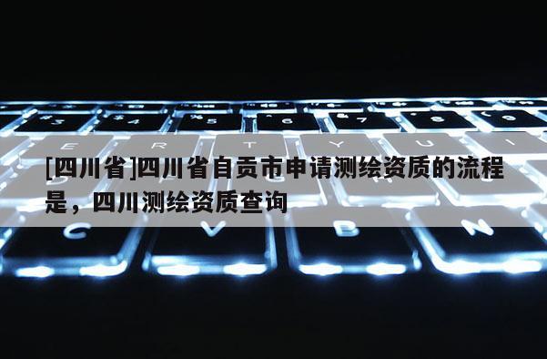 [四川省]四川省自贡市申请测绘资质的流程是，四川测绘资质查询