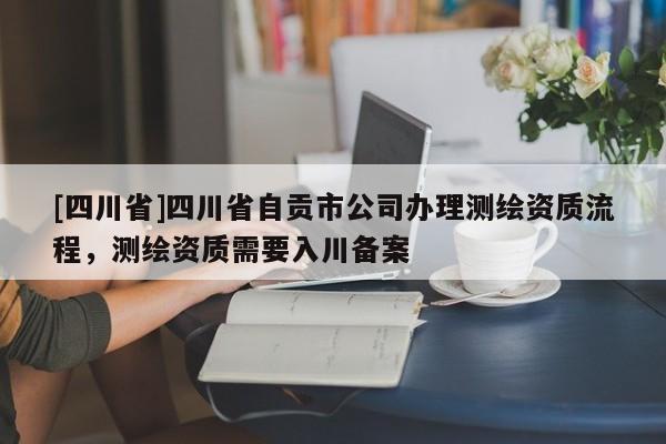 [四川省]四川省自贡市公司办理测绘资质流程，测绘资质需要入川备案