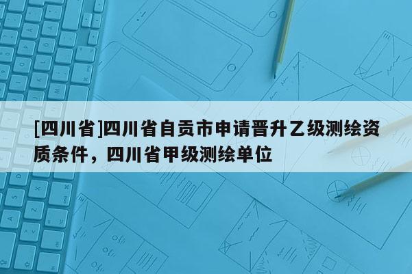 [四川省]四川省自贡市申请晋升乙级测绘资质条件，四川省甲级测绘单位