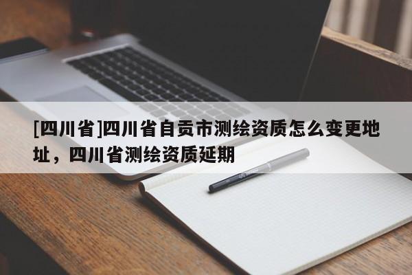 [四川省]四川省自贡市测绘资质怎么变更地址，四川省测绘资质延期