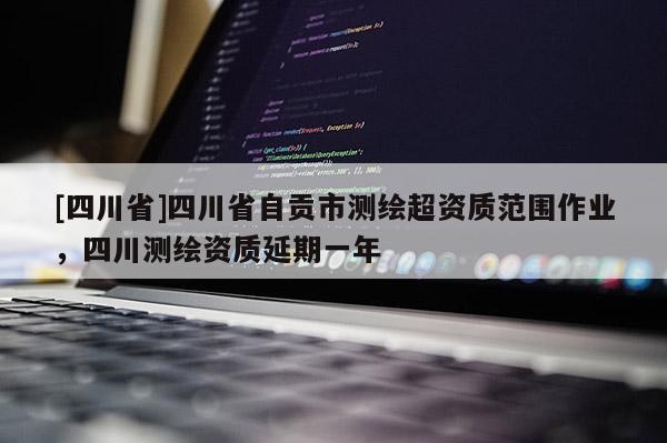 [四川省]四川省自贡市测绘超资质范围作业，四川测绘资质延期一年