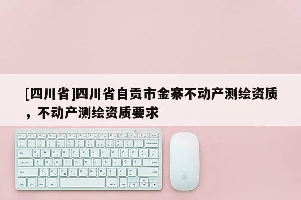 [四川省]四川省自贡市金寨不动产测绘资质，不动产测绘资质要求