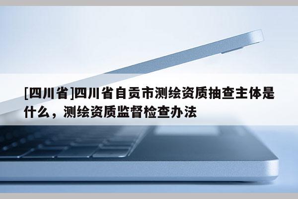 [四川省]四川省自贡市测绘资质抽查主体是什么，测绘资质监督检查办法