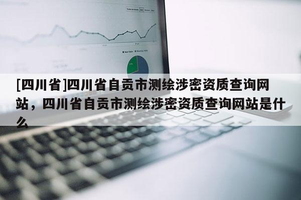 [四川省]四川省自贡市测绘涉密资质查询网站，四川省自贡市测绘涉密资质查询网站是什么