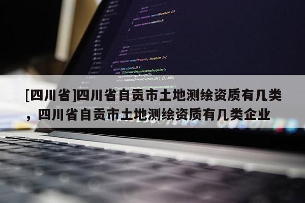 [四川省]四川省自贡市土地测绘资质有几类，四川省自贡市土地测绘资质有几类企业