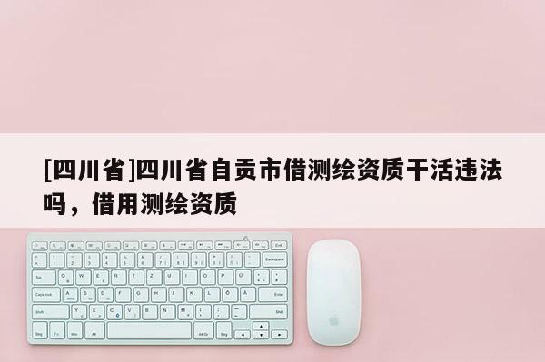 [四川省]四川省自贡市借测绘资质干活违法吗，借用测绘资质