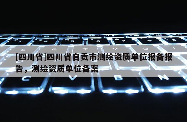 [四川省]四川省自贡市测绘资质单位报备报告，测绘资质单位备案
