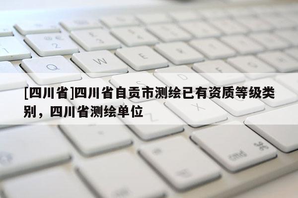[四川省]四川省自贡市测绘已有资质等级类别，四川省测绘单位