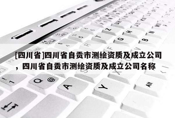 [四川省]四川省自贡市测绘资质及成立公司，四川省自贡市测绘资质及成立公司名称