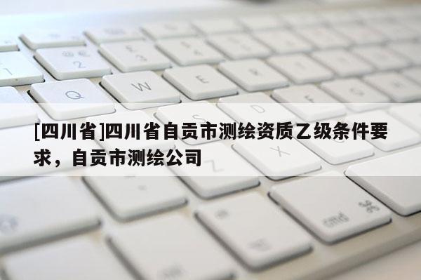 [四川省]四川省自贡市测绘资质乙级条件要求，自贡市测绘公司