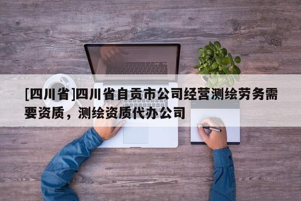 [四川省]四川省自贡市公司经营测绘劳务需要资质，测绘资质代办公司