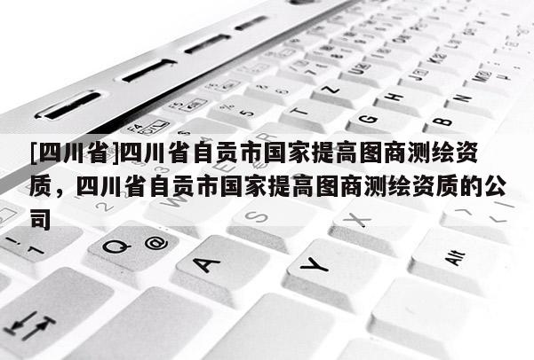 [四川省]四川省自贡市国家提高图商测绘资质，四川省自贡市国家提高图商测绘资质的公司