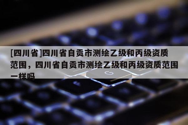 [四川省]四川省自贡市测绘乙级和丙级资质范围，四川省自贡市测绘乙级和丙级资质范围一样吗