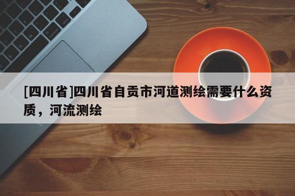 [四川省]四川省自贡市河道测绘需要什么资质，河流测绘