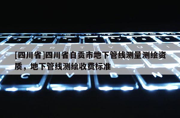 [四川省]四川省自贡市地下管线测量测绘资质，地下管线测绘收费标准