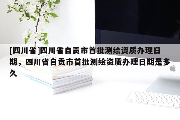 [四川省]四川省自贡市首批测绘资质办理日期，四川省自贡市首批测绘资质办理日期是多久