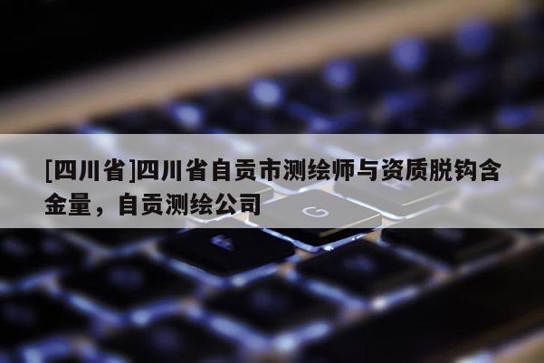 [四川省]四川省自贡市测绘师与资质脱钩含金量，自贡测绘公司