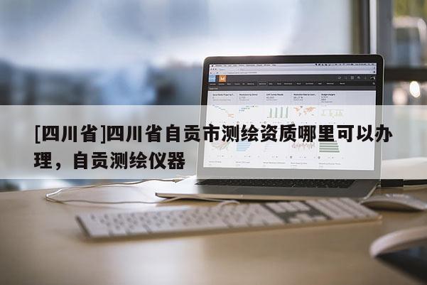 [四川省]四川省自贡市测绘资质哪里可以办理，自贡测绘仪器