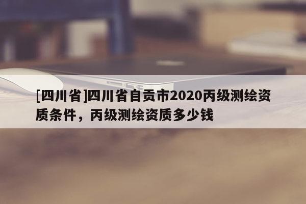 [四川省]四川省自贡市2020丙级测绘资质条件，丙级测绘资质多少钱