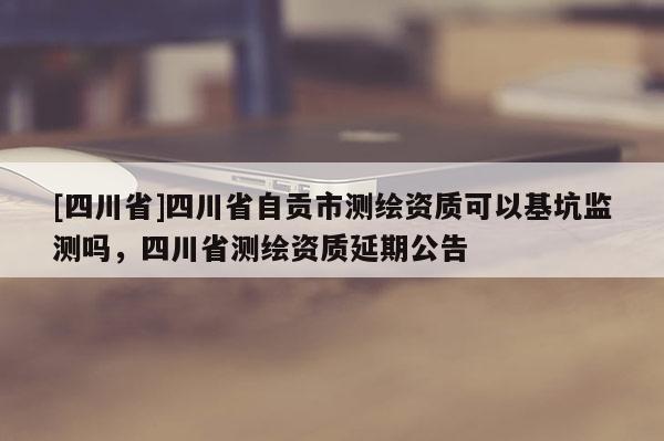 [四川省]四川省自贡市测绘资质可以基坑监测吗，四川省测绘资质延期公告